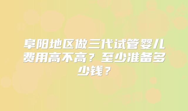 阜阳地区做三代试管婴儿费用高不高？至少准备多少钱？