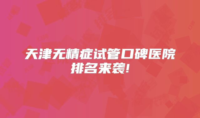 天津无精症试管口碑医院排名来袭!