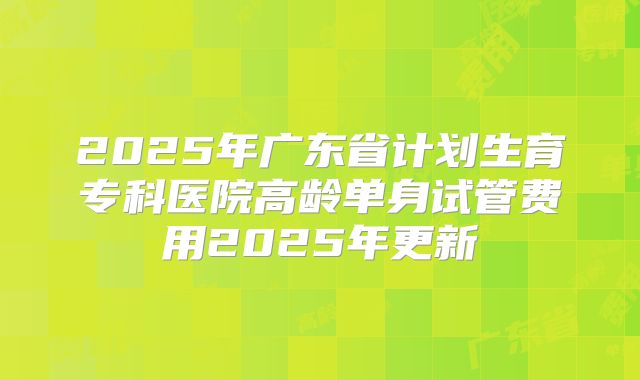 2025年广东省计划生育专科医院高龄单身试管费用2025年更新