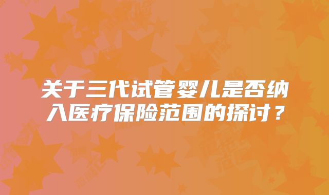 关于三代试管婴儿是否纳入医疗保险范围的探讨？