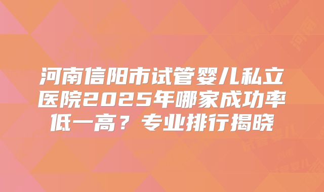 河南信阳市试管婴儿私立医院2025年哪家成功率低一高？专业排行揭晓