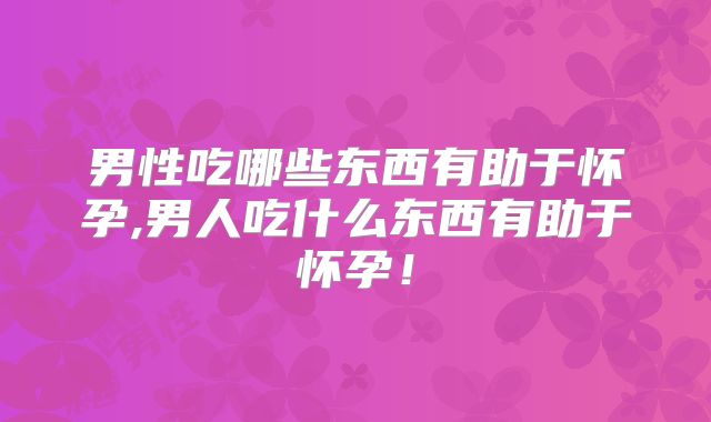 男性吃哪些东西有助于怀孕,男人吃什么东西有助于怀孕!