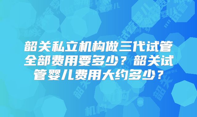 韶关私立机构做三代试管全部费用要多少？韶关试管婴儿费用大约多少？