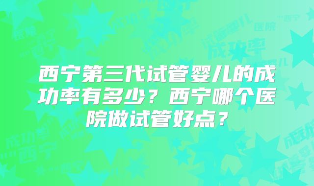 西宁第三代试管婴儿的成功率有多少？西宁哪个医院做试管好点？