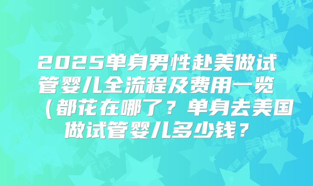 2025单身男性赴美做试管婴儿全流程及费用一览（都花在哪了？单身去美国做试管婴儿多少钱？