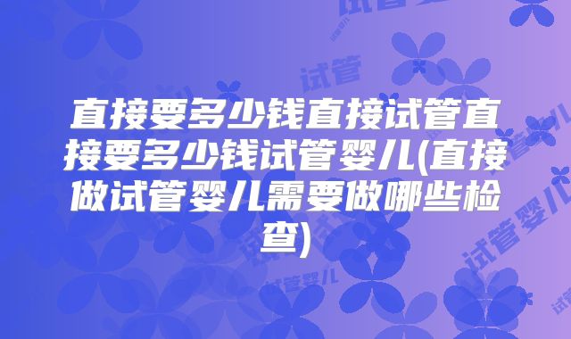 直接要多少钱直接试管直接要多少钱试管婴儿(直接做试管婴儿需要做哪些检查)