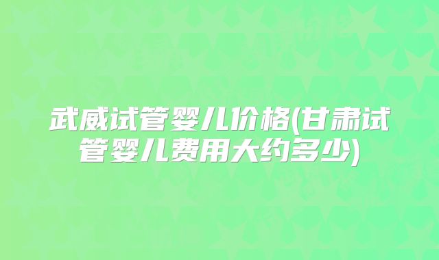 武威试管婴儿价格(甘肃试管婴儿费用大约多少)