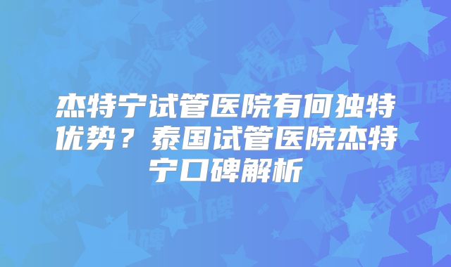 杰特宁试管医院有何独特优势？泰国试管医院杰特宁口碑解析