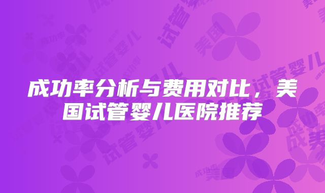 成功率分析与费用对比，美国试管婴儿医院推荐