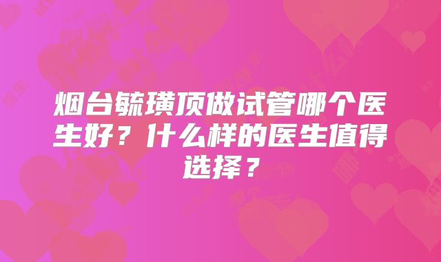 烟台毓璜顶做试管哪个医生好？什么样的医生值得选择？