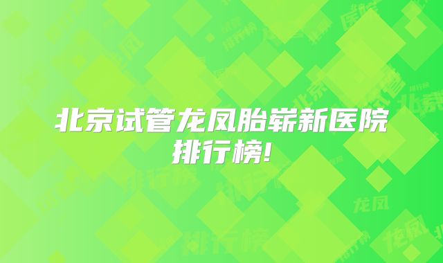 北京试管龙凤胎崭新医院排行榜!