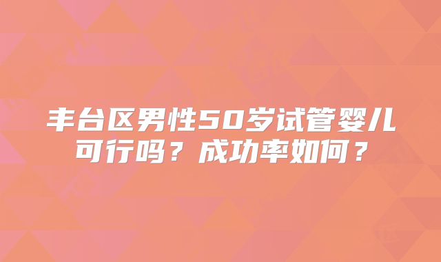 丰台区男性50岁试管婴儿可行吗？成功率如何？