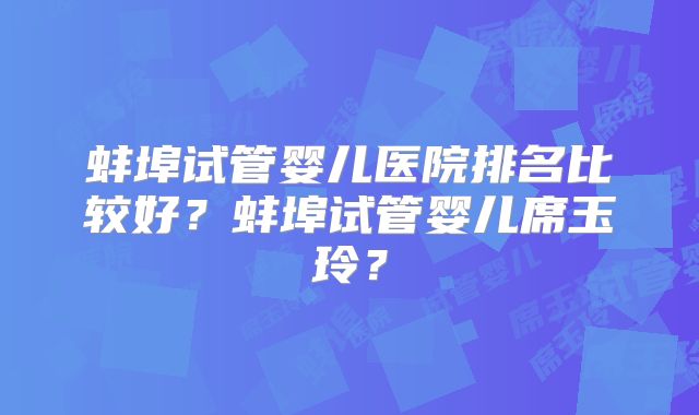 蚌埠试管婴儿医院排名比较好？蚌埠试管婴儿席玉玲？