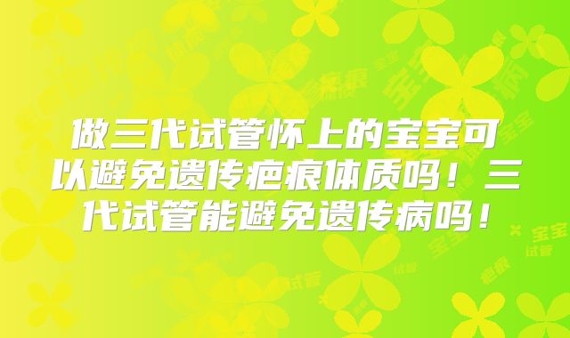 做三代试管怀上的宝宝可以避免遗传疤痕体质吗！三代试管能避免遗传病吗！