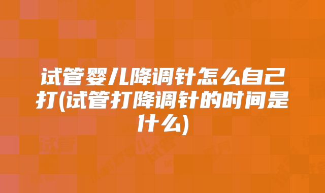 试管婴儿降调针怎么自己打(试管打降调针的时间是什么)