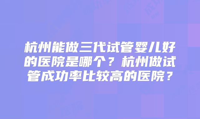 杭州能做三代试管婴儿好的医院是哪个？杭州做试管成功率比较高的医院？