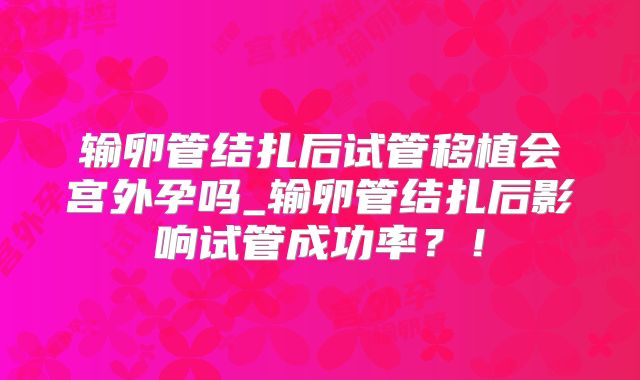 输卵管结扎后试管移植会宫外孕吗_输卵管结扎后影响试管成功率？！