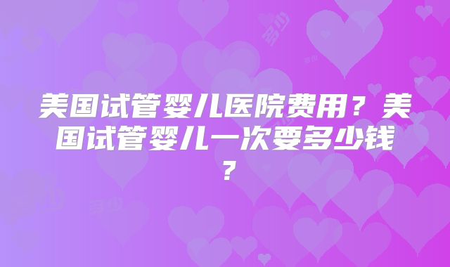 美国试管婴儿医院费用？美国试管婴儿一次要多少钱？