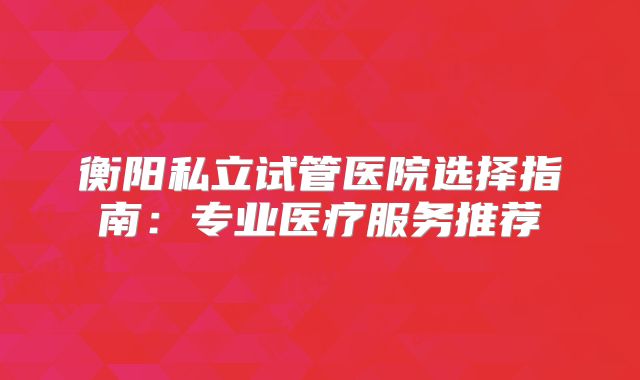 衡阳私立试管医院选择指南:专业医疗服务推荐
