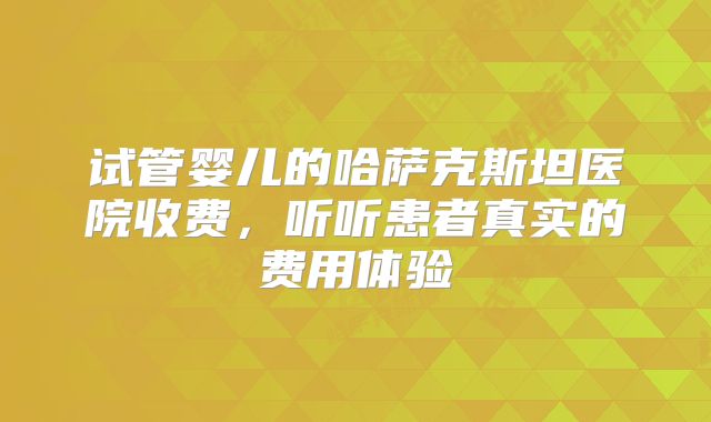 试管婴儿的哈萨克斯坦医院收费，听听患者真实的费用体验