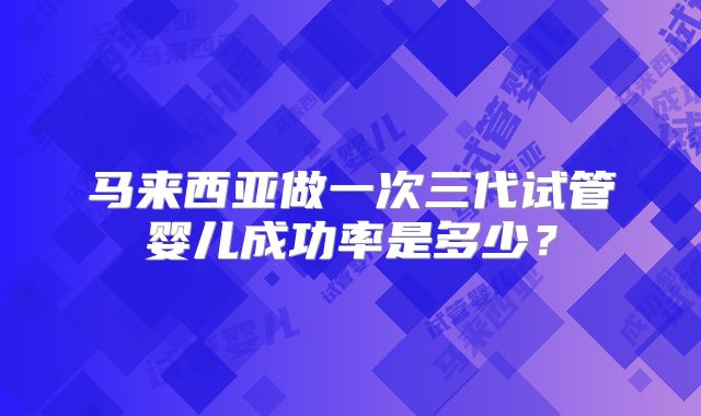 马来西亚做一次三代试管婴儿成功率是多少？