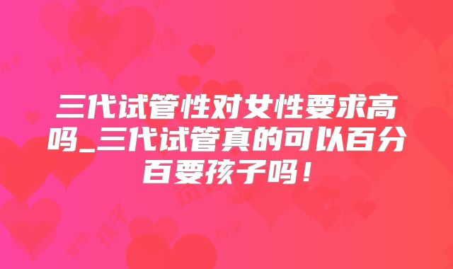 三代试管性对女性要求高吗_三代试管真的可以百分百要孩子吗!