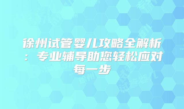 徐州试管婴儿攻略全解析：专业辅导助您轻松应对每一步