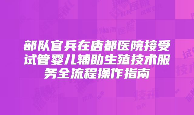 部队官兵在唐都医院接受试管婴儿辅助生殖技术服务全流程操作指南