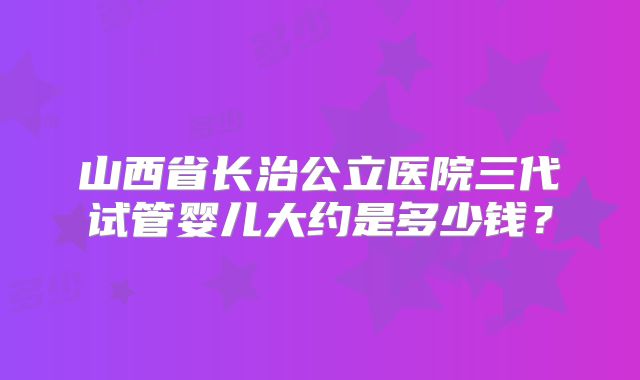 山西省长治公立医院三代试管婴儿大约是多少钱？