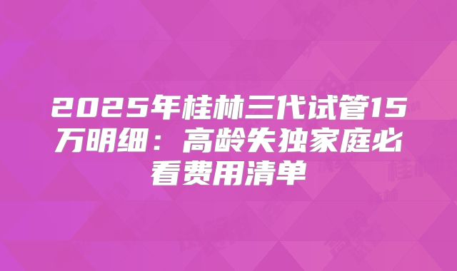 2025年桂林三代试管15万明细：高龄失独家庭必看费用清单