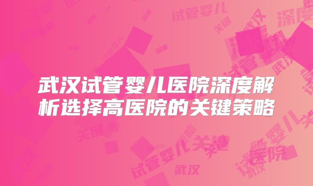 武汉试管婴儿医院深度解析选择高医院的关键策略