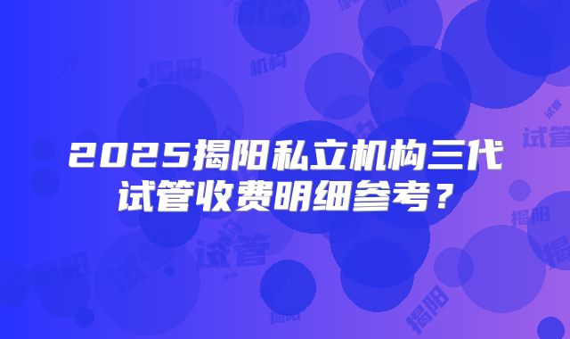 2025揭阳私立机构三代试管收费明细参考？