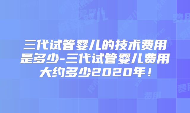 三代试管婴儿的技术费用是多少-三代试管婴儿费用大约多少2020年！