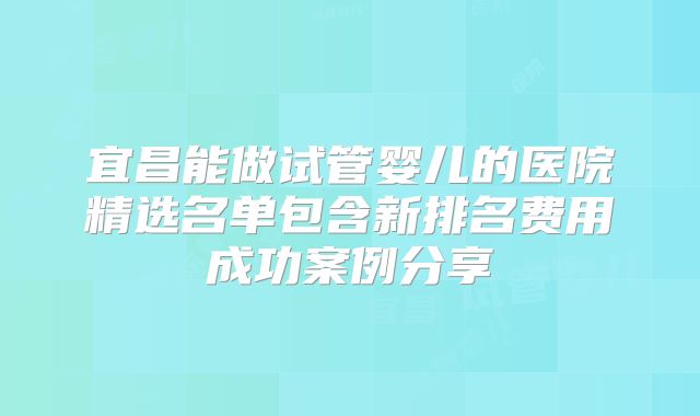 宜昌能做试管婴儿的医院精选名单包含新排名费用成功案例分享