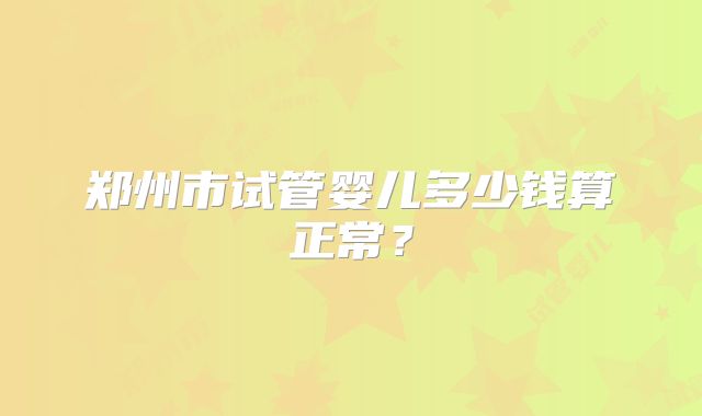 郑州市试管婴儿多少钱算正常？