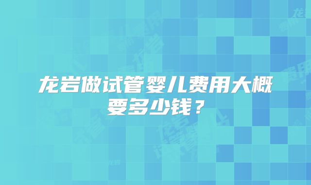 龙岩做试管婴儿费用大概要多少钱?