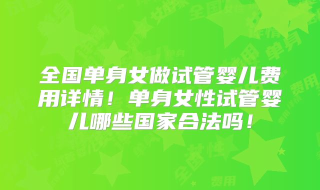 全国单身女做试管婴儿费用详情!单身女性试管婴儿哪些国家合法吗!