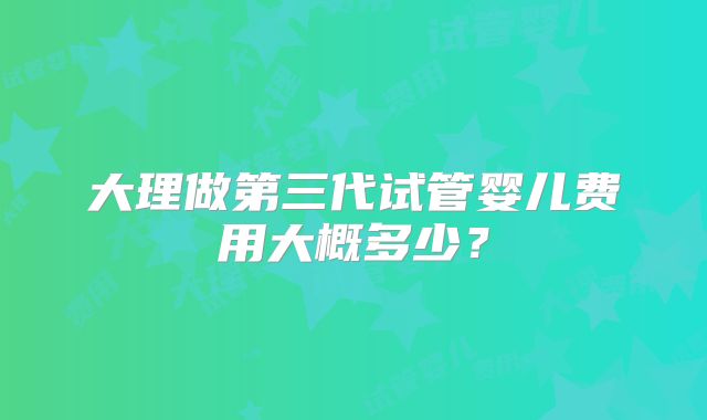大理做第三代试管婴儿费用大概多少？