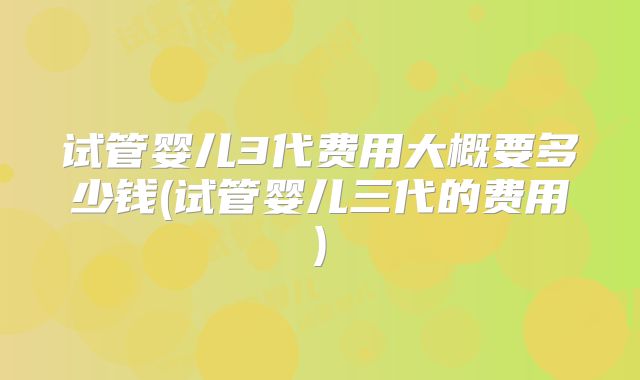 试管婴儿3代费用大概要多少钱(试管婴儿三代的费用)