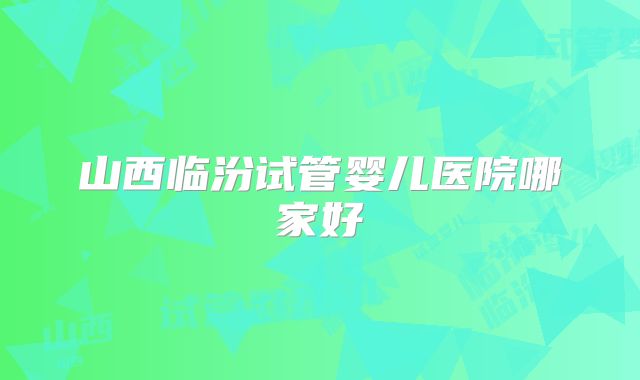 山西临汾试管婴儿医院哪家好