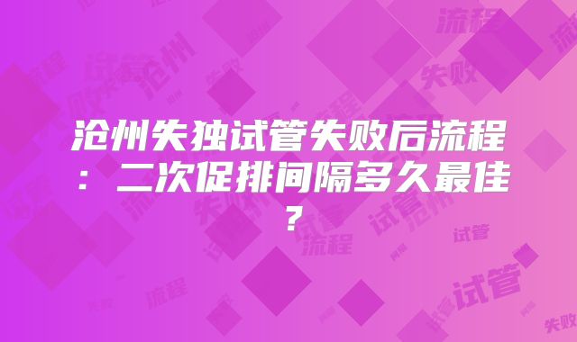 沧州失独试管失败后流程：二次促排间隔多久最佳？