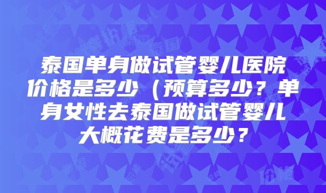 泰国单身做试管婴儿医院价格是多少(预算多少?单身女性去泰国做试管婴儿大概花费是多少?