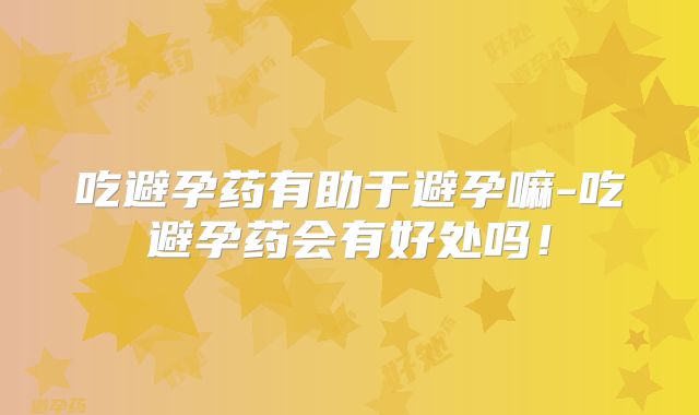 吃避孕药有助于避孕嘛-吃避孕药会有好处吗!