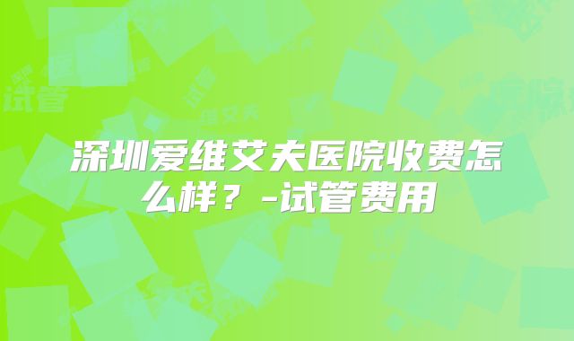 深圳爱维艾夫医院收费怎么样？-试管费用