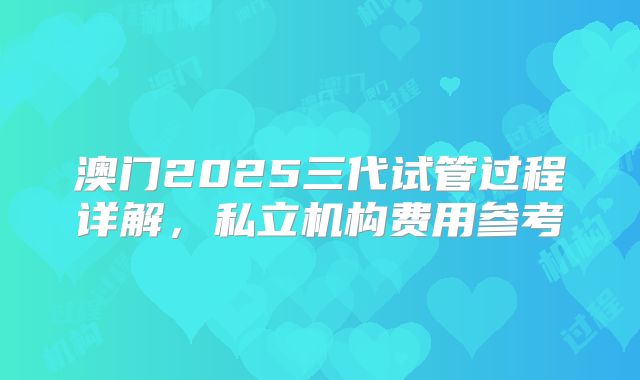 澳门2025三代试管过程详解,私立机构费用参考