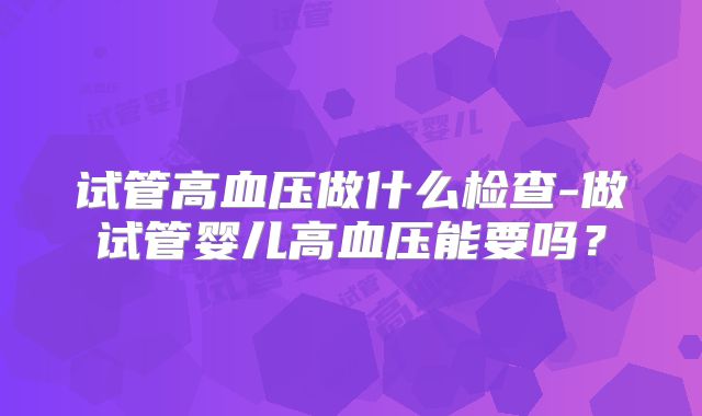 试管高血压做什么检查-做试管婴儿高血压能要吗？