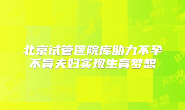 北京试管医院库助力不孕不育夫妇实现生育梦想