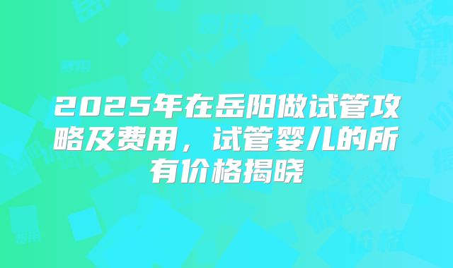 2025年在岳阳做试管攻略及费用,试管婴儿的所有价格揭晓