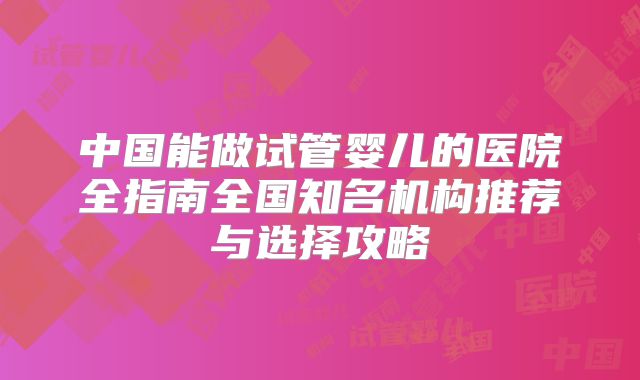 中国能做试管婴儿的医院全指南全国知名机构推荐与选择攻略