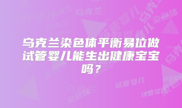 乌克兰染色体平衡易位做试管婴儿能生出健康宝宝吗？